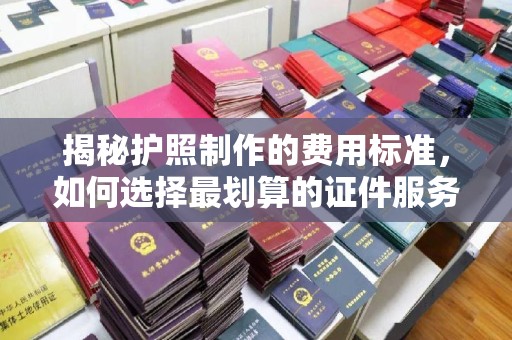 大厂揭秘护照制作的费用标准，如何选择最划算的证件服务？